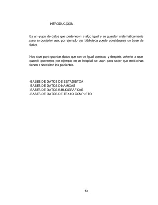 13
INTRODUCCION
Es un grupo de datos que pertenecen a algo igual y se guardan sistemáticamente
para su posterior uso, por ejemplo una biblioteca puede considerarse un base de
datos
Nos sirve para guardar datos que son de igual contexto y después volverlo a usar
cuando queramos por ejemplo en un hospital se usan para saber que medicinas
tienen o necesitan los pacientes.
-BASES DE DATOS DE ESTADISTICA
-BASES DE DATOS DINAMICAS
-BASES DE DATOS BIBLIOGRAFICAS
-BASES DE DATOS DE TEXTO COMPLETO
 