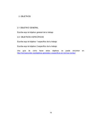 14
2. OBJETIVOS
2.1 OBJETIVO GENERAL
Escribe aquí el objetivo general de tu trabajo
2.2 OBJETIVOS ESPECÍFICOS
Escribe aquí el objetivo 1 específico de tu trabajo
Escribe aquí el objetivo 2 específico de tu trabajo
Una guía de como hacer estos objetivos se puede encontrar en:
http://normasicontec.org/objetivos-generales-y-especificos-en-normas-icontec/
 
