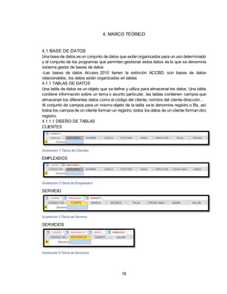16
4. MARCO TEÓRICO
4.1 BASE DE DATOS
Una base de datos es un conjunto de datos que están organizados para un uso determinado
y el conjunto de los programas que permiten gestionar estos datos es lo que se denomina
sistema gestor de bases de datos
-Las bases de datos Access 2010 tienen la extinción ACCBD, son bases de datos
relacionables, los datos están organizados en tablas
4.1.1 TABLAS DE DATOS
Una tabla de datos es un objeto que se define y utiliza para almacenar los datos. Una tabla
contiene información sobre un tema o asunto particular, las tablas contienen campos que
almacenan los diferentes datos como el código del cliente, nombre del cliente dirección…
Al conjunto de campos para un mismo objeto de la tabla se le denomina registro o fila, así
todos los campos de un cliente forman un registro, todos los datos de un cliente forman otro
registro.
4.1.1.1 DISEÑO DE TABLAS
CLIENTES
Ilustración 1 Tabla de Clientes
EMPLEADOS
Ilustración 2 Tabla de Empleados
SERVICIO
Ilustración 3 Tabla de Servicio
SERVICIOS
Ilustración 4 Tabla de Servicios
 