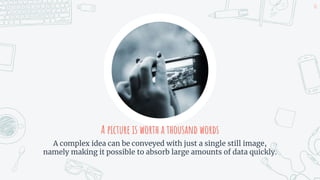 A picture is worth a thousand words
A complex idea can be conveyed with just a single still image,
namely making it possible to absorb large amounts of data quickly.
10
 