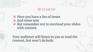 This is a slide title
✖ Here you have a list of items
✖ And some text
✖ But remember not to overload your slides
with content
Your audience will listen to you or read the
content, but won’t do both.
6
 