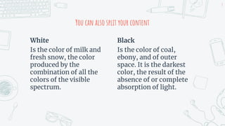White
Is the color of milk and
fresh snow, the color
produced by the
combination of all the
colors of the visible
spectrum.
You can also split your content
Black
Is the color of coal,
ebony, and of outer
space. It is the darkest
color, the result of the
absence of or complete
absorption of light.
8
 