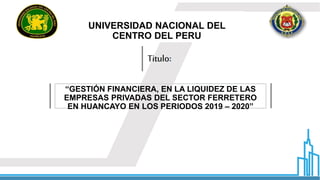 Titulo:
UNIVERSIDAD NACIONAL DEL
CENTRO DEL PERU
“GESTIÓN FINANCIERA, EN LA LIQUIDEZ DE LAS
EMPRESAS PRIVADAS DEL SECTOR FERRETERO
EN HUANCAYO EN LOS PERIODOS 2019 – 2020”
 