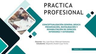 Gestion: 2021
PRACTICA
PROFESIONAL
CONCEPTUALIZACIÓN GENERAL BÁSICA
PRESERVACIÓN, RESTAURACIÓN Y
REHABILITACIÓN DE ESPACIOS
INTERIORES Y EXTERIORES
Docente: Arq. Juan Oscar Villarroel Antezana
Estudiante: Alejandra Jhobet Coya Torrez
 