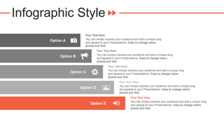 Infographic Style
You can simply impress your audience and add a unique zing
and appeal to your Presentations. Easy to change colors,
photos and Text.
Your Text Here
You can simply impress your audience and add a unique zing
and appeal to your Presentations. Easy to change colors,
photos and Text.
Your Text Here
You can simply impress your audience and add a unique zing
and appeal to your Presentations. Easy to change colors,
photos and Text.
Your Text Here
You can simply impress your audience and add a unique zing
and appeal to your Presentations. Easy to change colors,
photos and Text.
Your Text Here
You can simply impress your audience and add a unique zing
and appeal to your Presentations. Easy to change colors,
photos and Text.
Your Text Here
Option A
Option B
Option C
Option D
Option E
 