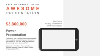 Example Text : Get a modern PowerPoint Presentation
that is beautifully designed. I hope and I believe that
this Template will your Time, Money and Reputation.
Easy to change colors, photos and Text.
Get a modern PowerPoint Presentation that is
beautifully designed. I hope and I believe that this
Template will your Time.
Power
Presentation
$3,800,000
A W E S O M E
P R E S E N TAT I O N
E A S Y T O C H A N G E C O L O R S
We Create
Quality Professional
PPT Presentation
 
