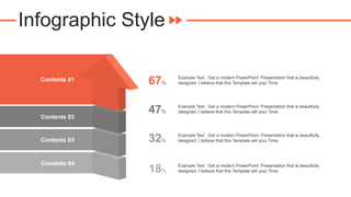 Infographic Style
Contents 01
Contents 02
Contents 03
Contents 04
67%
Example Text : Get a modern PowerPoint Presentation that is beautifully
designed. I believe that this Template will your Time.
47%
Example Text : Get a modern PowerPoint Presentation that is beautifully
designed. I believe that this Template will your Time.
32%
Example Text : Get a modern PowerPoint Presentation that is beautifully
designed. I believe that this Template will your Time.
18%
Example Text : Get a modern PowerPoint Presentation that is beautifully
designed. I believe that this Template will your Time.
 