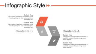 Infographic Style
Content Here
Get a modern PowerPoint Presentation that is
beautifully designed. Easy to change colors,
photos and Text.
Content Here
Get a modern PowerPoint Presentation that is
beautifully designed. Easy to change colors,
photos and Text.
Contents A
Content Here
Get a modern PowerPoint Presentation that is
beautifully designed. Easy to change colors,
photos and Text.
Content Here
Get a modern PowerPoint Presentation that is
beautifully designed. Easy to change colors,
photos and Text.
Contents B
 