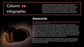 Column
Infographic
You can simply impress your audience and add a unique zing and appeal to your
Reports and Presentations with our Templates. You can simply impress your
audience and add a unique zing and appeal to your Reports and Presentations with
our Templates. You can simply impress your audience and add a unique zing and
appeal to your Reports and Presentations with our Templates. You can simply
impress your audience and add a unique zing and appeal to your Reports and
Presentations with our Templates. You can simply impress your audience and add
a unique zing and appeal to your Reports and Presentations with our Templates.
Awesome
You can simply impress your audience and add a unique zing and appeal to your Reports and
Presentations with our Templates. You can simply impress your audience and add a unique zing and
appeal to your Reports and Presentations with our Templates. You can simply impress your audience
and add a unique zing and appeal to your Reports and Presentations with our Templates. You can
simply impress your audience and add a unique zing and appeal to your Reports and Presentations
with our Templates. You can simply impress your audience and add a unique zing and appeal to your
Reports and Presentations with our Templates. Easy to change colors, photos and Text. Get a modern
PowerPoint Presentation that is beautifully designed. I hope and I believe that this Template will your
Time, Money and Reputation. Easy to change colors, photos and Text. You can simply impress your
audience and add a unique zing. Easy to change colors, photos and Text.
Get a modern PowerPoint Presentation that is beautifully designed. You can simply impress your
audience and add a unique zing and appeal to your Reports and Presentations with our Templates.
You can simply impress your audience and add a unique zing and appeal to your Reports and
Presentations with our Templates.
You can simply impress your audience and add a unique zing and appeal to your Reports and
Presentations with our Templates.
 