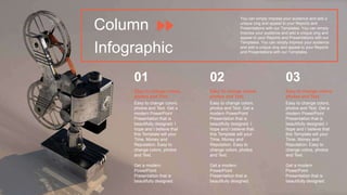Column
Infographic
Easy to change colors,
photos and Text. Get a
modern PowerPoint
Presentation that is
beautifully designed. I
hope and I believe that
this Template will your
Time, Money and
Reputation. Easy to
change colors, photos
and Text.
Get a modern
PowerPoint
Presentation that is
beautifully designed.
Easy to change colors,
photos and Text.
02
01
Easy to change colors,
photos and Text. Get a
modern PowerPoint
Presentation that is
beautifully designed. I
hope and I believe that
this Template will your
Time, Money and
Reputation. Easy to
change colors, photos
and Text.
Get a modern
PowerPoint
Presentation that is
beautifully designed.
Easy to change colors,
photos and Text.
Easy to change colors,
photos and Text. Get a
modern PowerPoint
Presentation that is
beautifully designed. I
hope and I believe that
this Template will your
Time, Money and
Reputation. Easy to
change colors, photos
and Text.
Get a modern
PowerPoint
Presentation that is
beautifully designed.
Easy to change colors,
photos and Text.
03
You can simply impress your audience and add a
unique zing and appeal to your Reports and
Presentations with our Templates. You can simply
impress your audience and add a unique zing and
appeal to your Reports and Presentations with our
Templates. You can simply impress your audience
and add a unique zing and appeal to your Reports
and Presentations with our Templates.
 