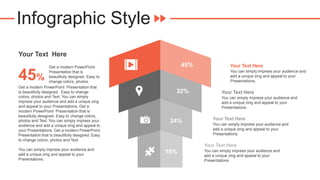 Infographic Style
Get a modern PowerPoint Presentation that
is beautifully designed. Easy to change
colors, photos and Text. You can simply
impress your audience and add a unique zing
and appeal to your Presentations. Get a
modern PowerPoint Presentation that is
beautifully designed. Easy to change colors,
photos and Text. You can simply impress your
audience and add a unique zing and appeal to
your Presentations. Get a modern PowerPoint
Presentation that is beautifully designed. Easy
to change colors, photos and Text.
You can simply impress your audience and
add a unique zing and appeal to your
Presentations.
45%
Get a modern PowerPoint
Presentation that is
beautifully designed. Easy to
change colors, photos.
Your Text Here
Your Text Here
You can simply impress your audience and
add a unique zing and appeal to your
Presentations.
Your Text Here
You can simply impress your audience and
add a unique zing and appeal to your
Presentations.
Your Text Here
You can simply impress your audience and
add a unique zing and appeal to your
Presentations.
Your Text Here
You can simply impress your audience and
add a unique zing and appeal to your
Presentations.
45%
32%
24%
18%
 