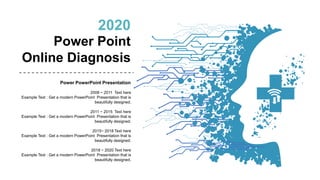 2020
Power Point
Online Diagnosis
Power PowerPoint Presentation
2008 ~ 2011 Text here
Example Text : Get a modern PowerPoint Presentation that is
beautifully designed.
2011 ~ 2015 Text here
Example Text : Get a modern PowerPoint Presentation that is
beautifully designed.
2015~ 2018 Text here
Example Text : Get a modern PowerPoint Presentation that is
beautifully designed.
2018 ~ 2020 Text here
Example Text : Get a modern PowerPoint Presentation that is
beautifully designed.
 