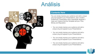 Análisis
You can simply impress your audience and add a unique
zing and appeal to your Presentations. Get a modern
PowerPoint Presentation that is beautifully designed. I
hope and I believe that this Template will your Time,
Money and Reputation.
Contents Here
• You can simply impress your audience and add a
unique zing and appeal to your Presentations.
• You can simply impress your audience and add a
unique zing and appeal to your Presentations.
• You can simply impress your audience and add a
unique zing and appeal to your Presentations.
• You can simply impress your audience and add a
unique zing and appeal to your Presentations.
 