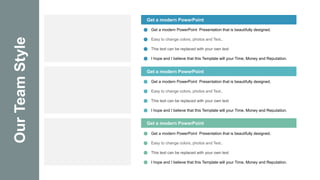 Our
Team
Style Get a modern PowerPoint
Get a modern PowerPoint
Get a modern PowerPoint
Get a modern PowerPoint Presentation that is beautifully designed.
Easy to change colors, photos and Text..
This text can be replaced with your own text
I hope and I believe that this Template will your Time, Money and Reputation.
Get a modern PowerPoint Presentation that is beautifully designed.
Easy to change colors, photos and Text..
This text can be replaced with your own text
I hope and I believe that this Template will your Time, Money and Reputation.
Get a modern PowerPoint Presentation that is beautifully designed.
Easy to change colors, photos and Text..
This text can be replaced with your own text
I hope and I believe that this Template will your Time, Money and Reputation.
 