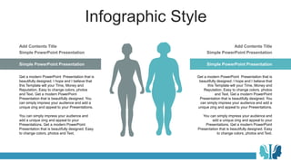 Infographic Style
Simple PowerPoint Presentation
Get a modern PowerPoint Presentation that is
beautifully designed. I hope and I believe that
this Template will your Time, Money and
Reputation. Easy to change colors, photos
and Text. Get a modern PowerPoint
Presentation that is beautifully designed. You
can simply impress your audience and add a
unique zing and appeal to your Presentations.
You can simply impress your audience and
add a unique zing and appeal to your
Presentations. Get a modern PowerPoint
Presentation that is beautifully designed. Easy
to change colors, photos and Text.
Simple PowerPoint Presentation
Add Contents Title
Simple PowerPoint Presentation
Get a modern PowerPoint Presentation that is
beautifully designed. I hope and I believe that
this Template will your Time, Money and
Reputation. Easy to change colors, photos
and Text. Get a modern PowerPoint
Presentation that is beautifully designed. You
can simply impress your audience and add a
unique zing and appeal to your Presentations.
You can simply impress your audience and
add a unique zing and appeal to your
Presentations. Get a modern PowerPoint
Presentation that is beautifully designed. Easy
to change colors, photos and Text.
Simple PowerPoint Presentation
Add Contents Title
 