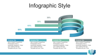 Infographic Style
Get a modern PowerPoint
Presentation that is
beautifully designed. I hope
and I believe that this
Template will your Time.
Contents Title
85%
65%
50%
30%
Get a modern PowerPoint
Presentation that is
beautifully designed. I hope
and I believe that this
Template will your Time.
Contents Title
Get a modern PowerPoint
Presentation that is
beautifully designed. I hope
and I believe that this
Template will your Time.
Contents Title
Get a modern PowerPoint
Presentation that is
beautifully designed. I hope
and I believe that this
Template will your Time.
Contents Title
 