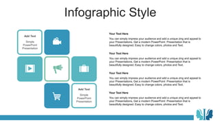 Infographic Style
Add Text
Simple
PowerPoint
Presentation
Add Text
Simple
PowerPoint
Presentation
You can simply impress your audience and add a unique zing and appeal to
your Presentations. Get a modern PowerPoint Presentation that is
beautifully designed. Easy to change colors, photos and Text.
Your Text Here
You can simply impress your audience and add a unique zing and appeal to
your Presentations. Get a modern PowerPoint Presentation that is
beautifully designed. Easy to change colors, photos and Text.
Your Text Here
You can simply impress your audience and add a unique zing and appeal to
your Presentations. Get a modern PowerPoint Presentation that is
beautifully designed. Easy to change colors, photos and Text.
Your Text Here
You can simply impress your audience and add a unique zing and appeal to
your Presentations. Get a modern PowerPoint Presentation that is
beautifully designed. Easy to change colors, photos and Text.
Your Text Here
 