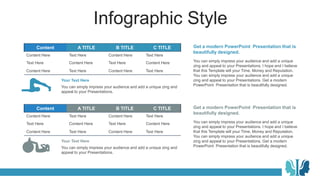 Infographic Style
Content A TITLE B TITLE C TITLE
Content Here Text Here Content Here Text Here
Text Here Content Here Text Here Content Here
Content Here Text Here Content Here Text Here
Content A TITLE B TITLE C TITLE
Content Here Text Here Content Here Text Here
Text Here Content Here Text Here Content Here
Content Here Text Here Content Here Text Here
You can simply impress your audience and add a unique zing and
appeal to your Presentations.
Your Text Here
You can simply impress your audience and add a unique zing and
appeal to your Presentations.
Your Text Here
You can simply impress your audience and add a unique
zing and appeal to your Presentations. I hope and I believe
that this Template will your Time, Money and Reputation.
You can simply impress your audience and add a unique
zing and appeal to your Presentations. Get a modern
PowerPoint Presentation that is beautifully designed.
Get a modern PowerPoint Presentation that is
beautifully designed.
You can simply impress your audience and add a unique
zing and appeal to your Presentations. I hope and I believe
that this Template will your Time, Money and Reputation.
You can simply impress your audience and add a unique
zing and appeal to your Presentations. Get a modern
PowerPoint Presentation that is beautifully designed.
Get a modern PowerPoint Presentation that is
beautifully designed.
 