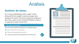 Análisis
It is a long established fact that a reader will be
distracted by the readable content of a page when
looking at its layout. The point of using Lorem Ipsum is
that it has a more-or-less normal distribution of letters,
as opposed to using 'Content here.
Análisis de datos
Get a modern PowerPoint
Get a modern PowerPoint Presentation that is beautifully designed.
Easy to change colors, photos and Text..
This text can be replaced with your own text
I hope and I believe that this Template will your Time, Money and.
 
