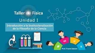Unidad I
Taller de Física
Introducción a la Institucionalización
de la Filosofía de la Ciencia
Prof. Frank Daboin
 