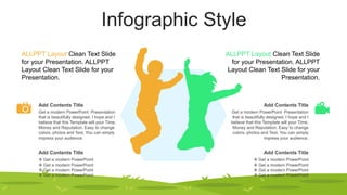 Infographic Style
Get a modern PowerPoint Presentation
that is beautifully designed. I hope and I
believe that this Template will your Time,
Money and Reputation. Easy to change
colors, photos and Text. You can simply
impress your audience.
Add Contents Title
 Get a modern PowerPoint
 Get a modern PowerPoint
 Get a modern PowerPoint
 Get a modern PowerPoint
Add Contents Title
Get a modern PowerPoint Presentation
that is beautifully designed. I hope and I
believe that this Template will your Time,
Money and Reputation. Easy to change
colors, photos and Text. You can simply
impress your audience.
Add Contents Title
 Get a modern PowerPoint
 Get a modern PowerPoint
 Get a modern PowerPoint
 Get a modern PowerPoint
Add Contents Title
ALLPPT Layout Clean Text Slide
for your Presentation. ALLPPT
Layout Clean Text Slide for your
Presentation.
ALLPPT Layout Clean Text Slide
for your Presentation. ALLPPT
Layout Clean Text Slide for your
Presentation.
 