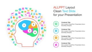 1
4
2
3
Get a modern PowerPoint Presentation that is
beautifully designed.
Contents Title
Get a modern PowerPoint Presentation that is
beautifully designed.
Contents Title
Get a modern PowerPoint Presentation that is
beautifully designed.
Contents Title
Get a modern PowerPoint Presentation that is
beautifully designed.
Contents Title
ALLPPT Layout
Clean Text Slide
for your Presentation
 