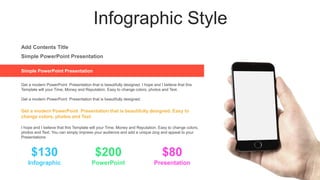Infographic Style
Simple PowerPoint Presentation
Get a modern PowerPoint Presentation that is beautifully designed. I hope and I believe that this
Template will your Time, Money and Reputation. Easy to change colors, photos and Text.
Get a modern PowerPoint Presentation that is beautifully designed.
Simple PowerPoint Presentation
Add Contents Title
PowerPoint
Infographic Presentation
$130 $200 $80
Get a modern PowerPoint Presentation that is beautifully designed. Easy to
change colors, photos and Text.
I hope and I believe that this Template will your Time, Money and Reputation. Easy to change colors,
photos and Text. You can simply impress your audience and add a unique zing and appeal to your
Presentations
 
