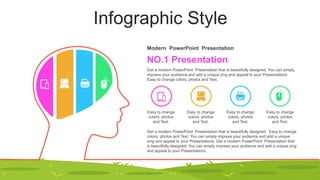Infographic Style
NO.1 Presentation
Modern PowerPoint Presentation
Get a modern PowerPoint Presentation that is beautifully designed. You can simply
impress your audience and add a unique zing and appeal to your Presentations.
Easy to change colors, photos and Text.
Get a modern PowerPoint Presentation that is beautifully designed. Easy to change
colors, photos and Text. You can simply impress your audience and add a unique
zing and appeal to your Presentations. Get a modern PowerPoint Presentation that
is beautifully designed. You can simply impress your audience and add a unique zing
and appeal to your Presentations.
Easy to change
colors, photos
and Text.
Easy to change
colors, photos
and Text.
Easy to change
colors, photos
and Text.
Easy to change
colors, photos
and Text.
 