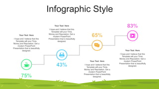 Infographic Style
Your Text Here
I hope and I believe that this
Template will your Time,
Money and Reputation. Get a
modern PowerPoint
Presentation that is beautifully
designed.
Your Text Here
I hope and I believe that this
Template will your Time,
Money and Reputation. Get a
modern PowerPoint
Presentation that is beautifully
designed.
Your Text Here
I hope and I believe that this
Template will your Time,
Money and Reputation. Get a
modern PowerPoint
Presentation that is beautifully
designed.
Your Text Here
I hope and I believe that this
Template will your Time,
Money and Reputation. Get a
modern PowerPoint
Presentation that is beautifully
designed.
 