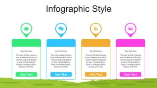 Infographic Style
Add Text
Your Text Here
You can simply impress
your audience and add a
unique zing and appeal
to your Presentations.
Easy to change colors,
photos and Text.
Add Text
Your Text Here
You can simply impress
your audience and add a
unique zing and appeal
to your Presentations.
Easy to change colors,
photos and Text.
Add Text
Your Text Here
You can simply impress
your audience and add a
unique zing and appeal
to your Presentations.
Easy to change colors,
photos and Text.
Add Text
Your Text Here
You can simply impress
your audience and add a
unique zing and appeal
to your Presentations.
Easy to change colors,
photos and Text.
 