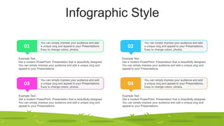 Infographic Style
01
You can simply impress your audience and add
a unique zing and appeal to your Presentations.
Easy to change colors, photos.
Example Text :
Get a modern PowerPoint Presentation that is beautifully designed.
You can simply impress your audience and add a unique zing and
appeal to your Presentations.
02
You can simply impress your audience and add
a unique zing and appeal to your Presentations.
Easy to change colors, photos.
Example Text :
Get a modern PowerPoint Presentation that is beautifully designed.
You can simply impress your audience and add a unique zing and
appeal to your Presentations.
03
You can simply impress your audience and add
a unique zing and appeal to your Presentations.
Easy to change colors, photos.
Example Text :
Get a modern PowerPoint Presentation that is beautifully designed.
You can simply impress your audience and add a unique zing and
appeal to your Presentations.
04
You can simply impress your audience and add
a unique zing and appeal to your Presentations.
Easy to change colors, photos.
Example Text :
Get a modern PowerPoint Presentation that is beautifully designed.
You can simply impress your audience and add a unique zing and
appeal to your Presentations.
 