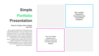 Simple
Portfolio
Presentation
Easy to change colors, photos
and Text.
Get a modern PowerPoint Presentation that
is beautifully designed. Easy to change colors,
photos and Text. You can simply impress your
audience and add a unique zing and appeal to
your Presentations. Get a modern PowerPoint
Presentation that is beautifully designed.
Easy to change colors, photos and Text. Get a
modern PowerPoint Presentation that is
beautifully designed. You can simply impress
your audience and add a unique zing and
appeal to your Presentations.
Get a modern
PowerPoint
Presentation that
is beautifully
designed.
You can simply
impress your
audience and add
a unique zing and
appeal.
 