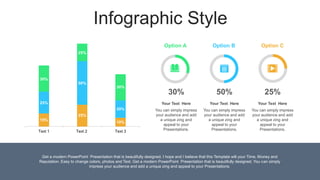 Text 1 Text 2 Text 3
Infographic Style
50%
30% 25%
Option A Option B Option C
You can simply impress
your audience and add
a unique zing and
appeal to your
Presentations.
Your Text Here
You can simply impress
your audience and add
a unique zing and
appeal to your
Presentations.
Your Text Here
You can simply impress
your audience and add
a unique zing and
appeal to your
Presentations.
Your Text Here
Get a modern PowerPoint Presentation that is beautifully designed. I hope and I believe that this Template will your Time, Money and
Reputation. Easy to change colors, photos and Text. Get a modern PowerPoint Presentation that is beautifully designed. You can simply
impress your audience and add a unique zing and appeal to your Presentations.
30%
15%
25%
10%
20%
30%
25%
25%
50%
 
