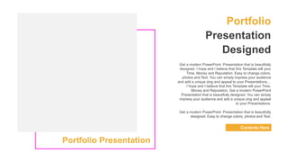 Portfolio
Presentation
Designed
Contents Here
Get a modern PowerPoint Presentation that is beautifully
designed. I hope and I believe that this Template will your
Time, Money and Reputation. Easy to change colors,
photos and Text. You can simply impress your audience
and add a unique zing and appeal to your Presentations.. .
I hope and I believe that this Template will your Time,
Money and Reputation. Get a modern PowerPoint
Presentation that is beautifully designed. You can simply
impress your audience and add a unique zing and appeal
to your Presentations.
Get a modern PowerPoint Presentation that is beautifully
designed. Easy to change colors, photos and Text.
Portfolio Presentation
 