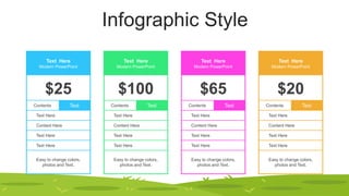 Infographic Style
Text Here
Modern PowerPoint
$25
Contents Text
Text Here
Content Here
Text Here
Text Here
Easy to change colors,
photos and Text.
Text Here
Modern PowerPoint
$100
Contents Text
Text Here
Content Here
Text Here
Text Here
Easy to change colors,
photos and Text.
Text Here
Modern PowerPoint
$65
Contents Text
Text Here
Content Here
Text Here
Text Here
Easy to change colors,
photos and Text.
Text Here
Modern PowerPoint
$20
Contents Text
Text Here
Content Here
Text Here
Text Here
Easy to change colors,
photos and Text.
 