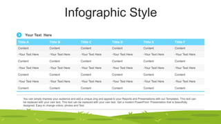 Infographic Style
Tittle A Tittle B Tittle C Tittle D Tittle E Tittle F
Content Content Content Content Content Content
-Your Text Here -Your Text Here -Your Text Here -Your Text Here -Your Text Here -Your Text Here
Content Content Content Content Content Content
-Your Text Here -Your Text Here -Your Text Here -Your Text Here -Your Text Here -Your Text Here
Content Content Content Content Content Content
-Your Text Here -Your Text Here -Your Text Here -Your Text Here -Your Text Here -Your Text Here
Content Content Content Content Content Content
You can simply impress your audience and add a unique zing and appeal to your Reports and Presentations with our Templates. This text can
be replaced with your own text. This text can be replaced with your own text. Get a modern PowerPoint Presentation that is beautifully
designed. Easy to change colors, photos and Text.
Your Text Here
 