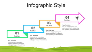 Infographic Style
01
02
03
04
Text Here
Text Here
Text Here
Text Here
You can simply impress your
audience and add a unique zing
and appeal to your Presentations.
Your Text Here
You can simply impress your
audience and add a unique zing
and appeal to your Presentations.
Your Text Here
You can simply impress your
audience and add a unique zing
and appeal to your Presentations.
Your Text Here
You can simply impress your
audience and add a unique zing
and appeal to your Presentations.
Your Text Here
 