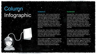 Example Text : Get a modern PowerPoint
Presentation that is beautifully designed. I
hope and I believe that this Template will
your Time, Money and Reputation. Easy to
change colors, photos and Text. Get a
modern PowerPoint Presentation that is
beautifully designed. I hope and I believe
that this Template will your Time, Money and
Reputation. Easy to change colors, photos
and Text.
Example Text : Get a modern PowerPoint
Presentation that is beautifully designed. I
hope and I believe that this Template will
your Time, Money and Reputation. Easy to
change colors, photos and Text.
Get a modern PowerPoint Presentation that
is beautifully designed. I hope and I believe
that this Template will your Time, Money and
Reputation. Get a modern PowerPoint
Presentation that is beautifully designed.
Contents B
Contents A
Example Text : Get a modern PowerPoint
Presentation that is beautifully designed. I
hope and I believe that this Template will
your Time, Money and Reputation. Easy to
change colors, photos and Text. Get a
modern PowerPoint Presentation that is
beautifully designed. I hope and I believe
that this Template will your Time, Money and
Reputation. Easy to change colors, photos
and Text.
Example Text : Get a modern PowerPoint
Presentation that is beautifully designed. I
hope and I believe that this Template will
your Time, Money and Reputation. Easy to
change colors, photos and Text.
Get a modern PowerPoint Presentation that
is beautifully designed. I hope and I believe
that this Template will your Time, Money and
Reputation. Get a modern PowerPoint
Presentation that is beautifully designed.
Column
Infographic
 