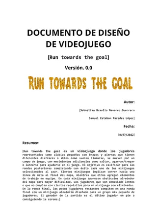DOCUMENTO DE DISEÑO
DE VIDEOJUEGO
[Run towards the goal]
Versión. 0.0
Autor:
[Sebastian Braulio Navarro Guerrero
Samuel Es...