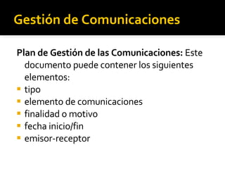 Gestión de Comunicaciones Plan de Gestión de las Comunicaciones:  Este  documento puede contener los siguientes elementos: tipo elemento de comunicaciones finalidad o motivo fecha inicio/fin emisor-receptor 