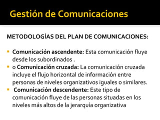 Gestión de Comunicaciones METODOLOGÍAS DEL PLAN DE COMUNICACIONES: Comunicación ascendente:  Esta comunicación fluye desde los subordinados . o  Comunicación cruzada:  La comunicación cruzada incluye el flujo horizontal de información entre personas de niveles organizativos iguales o similares. Comunicación descendente:  Este tipo de comunicación fluye de las personas situadas en los niveles más altos de la jerarquía organizativa 