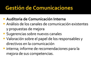 Gestión de Comunicaciones Auditoria de Comunicación Interna Análisis de los canales de comunicación existentes y propuestas de mejora Sugerencias sobre nuevos canales Valoración sobre el papel de los responsables y directivos en la comunicación interna; informe de recomendaciones para la mejora de sus competencias. 