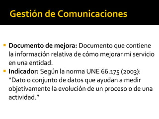 Gestión de Comunicaciones Documento de mejora:  Documento que contiene la información relativa de cómo mejorar mi servicio en una entidad. Indicador:  Según la norma UNE 66.175 (2003): “Dato o conjunto de datos que ayudan a medir objetivamente la evolución de un proceso o de una actividad.” 