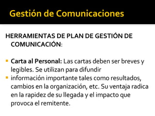 Gestión de Comunicaciones HERRAMIENTAS DE PLAN DE GESTIÓN DE COMUNICACIÓN : Carta al Personal:  Las cartas deben ser breves y legibles. Se utilizan para difundir información importante tales como resultados, cambios en la organización, etc. Su ventaja radica en la rapidez de su llegada y el impacto que provoca el remitente.  