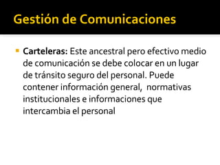 Gestión de Comunicaciones Carteleras:  Este ancestral pero efectivo medio de comunicación se debe colocar en un lugar de tránsito seguro del personal. Puede contener información general,  normativas institucionales e informaciones que intercambia el personal 