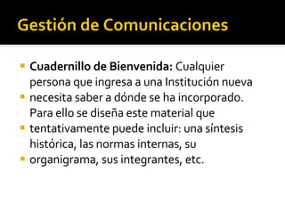 Gestión de Comunicaciones Cuadernillo de Bienvenida:  Cualquier persona que ingresa a una Institución nueva necesita saber a dónde se ha incorporado. Para ello se diseña este material que tentativamente puede incluir: una síntesis histórica, las normas internas, su organigrama, sus integrantes, etc.  