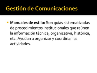 Gestión de Comunicaciones Manuales de estilo:  Son guías sistematizadas de procedimientos institucionales que reúnen la información técnica, organizativa, histórica, etc. Ayudan a organizar y coordinar las actividades. 
