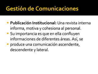 Gestión de Comunicaciones Publicación Institucional:  Una revista interna informa, motiva y cohesiona al personal. Su importancia es que en ella confluyen informaciones de diferentes áreas. Así, se produce una comunicación ascendente, descendente y lateral.  