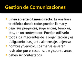 Gestión de Comunicaciones Línea abierta o Línea directa:  Es una línea telefónica donde todos pueden llamar y dejar sus preguntas, sugerencias, temores, etc., en un contestador. Pueden utilizarlo todos los integrantes de la organización y es obligatorio que, junto al mensaje, dejen su nombre y Servicio. Los mensajes serán revisados por el responsable y cuanto antes deben ser contestados. 