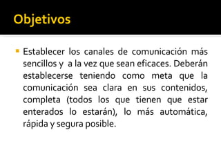 Objetivos Establecer los canales de comunicación más sencillos y  a la vez que sean eficaces. Deberán establecerse teniendo como meta que la comunicación sea clara en sus contenidos, completa (todos los que tienen que estar enterados lo estarán), lo más automática, rápida y segura posible. 